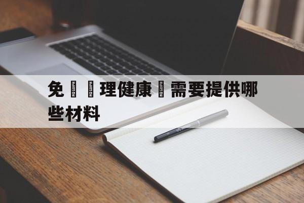 免費辦理健康證需要提供哪些材料(免费办理健康证需要提供哪些材料和手续)